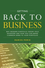 Title: Getting Back to Business: Why Modern Portfolio Theory Fails Investors and How You Can Bring Common Sense to Your Portfolio, Author: Daniel Peris