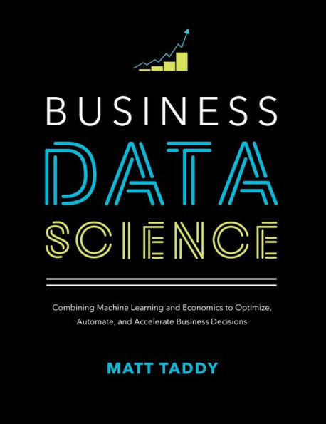 Business Data Science: Combining Machine Learning and Economics to Optimize, Automate, and Accelerate Business Decisions