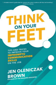 Title: Think on Your Feet: Tips and Tricks to Improve Your Impromptu Communication Skills on the Job, Author: Jen Oleniczak Brown