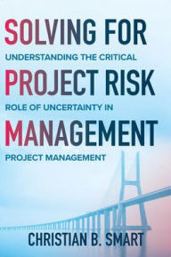 Title: Solving for Project Risk Management: Understanding the Critical Role of Uncertainty in Project Management, Author: Christian B. Smart