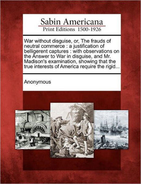 War Without Disguise, Or, the Frauds of Neutral Commerce: A Justification of Belligerent Captures: With Observations on the Answer to War in Disguise, and Mr. Madison's Examination, Showing That the True Interests of America Require the Rigid...