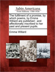 Title: The Fulfilment of a Promise, by Which Poems, by Emma Willard Are Published: And Affectionally Inscribed to Her Past and Present Pupils., Author: Emma Hart Willard