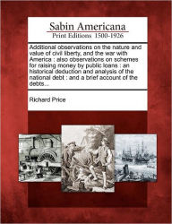 Title: Additional Observations on the Nature and Value of Civil Liberty, and the War with America: Also Observations on Schemes for Raising Money by Public Loans: An Historical Deduction and Analysis of the National Debt: And a Brief Account of the Debts..., Author: Richard Price