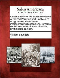 Title: Observations on the Superior Efficacy of the Red Peruvian Bark, in the Cure of Agues and Other Fevers: Interspersed with Occasional Remarks on the Treatment of Other Diseases, by the Same Remedy., Author: William Saunders