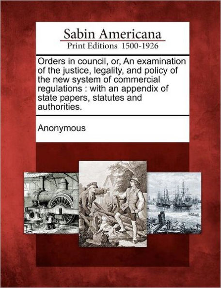 Orders in Council, Or, an Examination of the Justice, Legality, and Policy of the New System of Commercial Regulations: With an Appendix of State Papers, Statutes and Authorities.