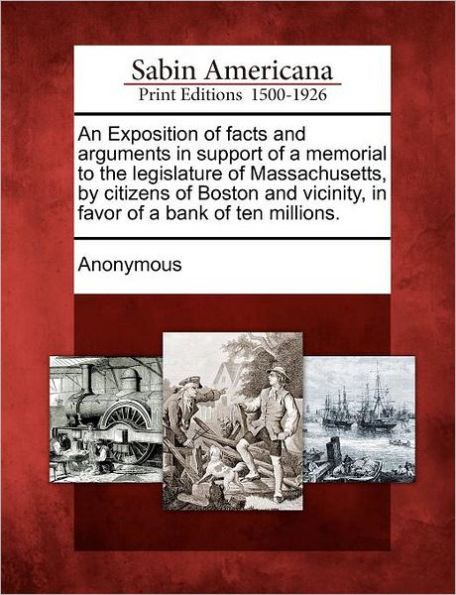 An Exposition of Facts and Arguments in Support of a Memorial to the Legislature of Massachusetts, by Citizens of Boston and Vicinity, in Favor of a Bank of Ten Millions.