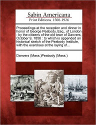 Title: Proceedings at the Reception and Dinner in Honor of George Peabody, Esq., of London: By the Citizens of the Old Town of Danvers, October 9, 1856: To Which Is Appended an Historical Sketch of the Peabody Institute, with the Exercises at the Laying Of..., Author: Danvers (Mass )Peabody (Mass )