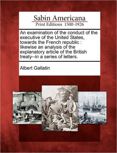 An Examination of the Conduct of the Executive of the United States, Towards the French Republic: Likewise an Analysis of the Explanatory Article of the British Treaty--In a Series of Letters.