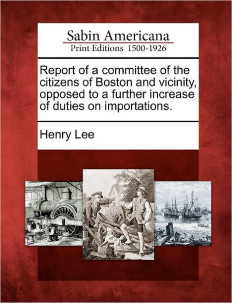 Report of a Committee of the Citizens of Boston and Vicinity, Opposed to a Further Increase of Duties on Importations.