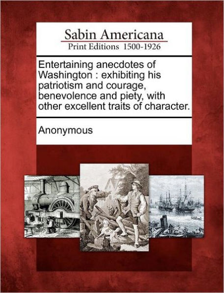 Entertaining Anecdotes of Washington: Exhibiting His Patriotism and Courage, Benevolence and Piety, with Other Excellent Traits of Character.