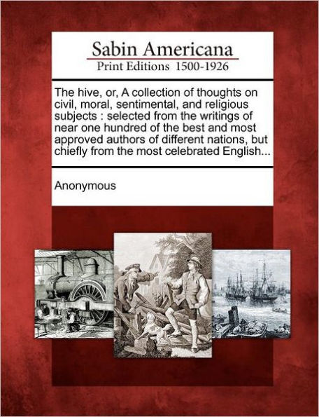 The Hive, Or, a Collection of Thoughts on Civil, Moral, Sentimental, and Religious Subjects: Selected from the Writings of Near One Hundred of the Best and Most Approved Authors of Different Nations, But Chiefly from the Most Celebrated English...