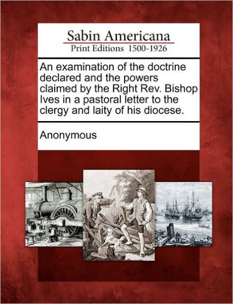 An Examination of the Doctrine Declared and the Powers Claimed by the Right REV. Bishop Ives in a Pastoral Letter to the Clergy and Laity of His Diocese.