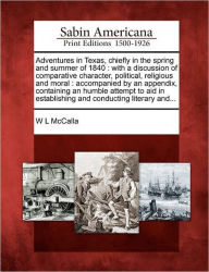 Title: Adventures in Texas, Chiefly in the Spring and Summer of 1840: With a Discussion of Comparative Character, Political, Religious and Moral: Accompanied by an Appendix, Containing an Humble Attempt to Aid in Establishing and Conducting Literary And..., Author: W L McCalla