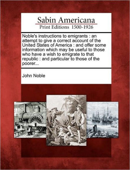 Noble's Instructions to Emigrants: An Attempt to Give a Correct Account of the United States of America: And Offer Some Information Which May Be Useful to Those Who Have a Wish to Emigrate to That Republic: And Particular to Those of the Poorer...