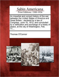 Title: An Impartial and Correct History of the War Between the United States of America and Great Britain: Declared by a Law of Congress, June 18, 1812, and Concluded by a Ratification and Exchange of a Treaty of Peace, at the City of Washington, Feb. 17, ..., Author: Thomas O'Connor