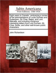 Title: Eight Years in Canada: Embracing a Review of the Administrations of Lords Durham and Sydenham, Sir Chas. Bagot, and Lord Metcalfe, and Including Numerous Interesting Letters from Lord Durham, Mr. Chas. Buller, and Other Well-Known Public Characters., Author: John Richardson D Phil
