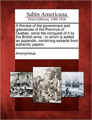 A Review of the Government and Grievances of the Province of Quebec, Since the Conquest of It by the British Arms: To Which Is Added an Appendix, Containing Extracts from Authentic Papers.