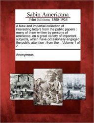 Title: A New and Impartial Collection of Interesting Letters from the Public Papers: Many of Them Written by Persons of Eminence, on a Great Variety of Important Subjects, Which Have Occasionally Engaged the Public Attention: From The... Volume 1 of 2, Author: Anonymous