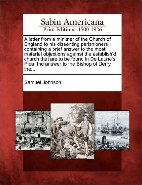 A Letter from a Minister of the Church of England to His Dissenting Parishioners: Containing a Brief Answer to the Most Material Objections Against the Establish'd Church That Are to Be Found in de Laune's Plea, the Answer to the Bishop of Derry, The...