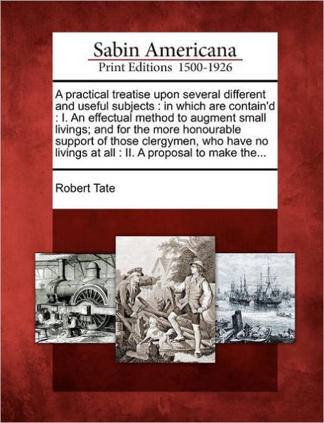 A Practical Treatise Upon Several Different and Useful Subjects: In Which Are Contain'd: I. an Effectual Method to Augment Small Livings; And for the More Honourable Support of Those Clergymen, Who Have No Livings at All: II. a Proposal to Make The...