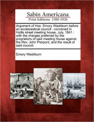 Title: Argument of Hon. Emory Washburn Before an Ecclesiastical Council: Convened in Hollis Street Meeting House, July, 1841: With the Charges Preferred by the Proprietors of Said Meeting House Against the REV. John Pierpont, and the Result of Said Council., Author: Emory Washburn