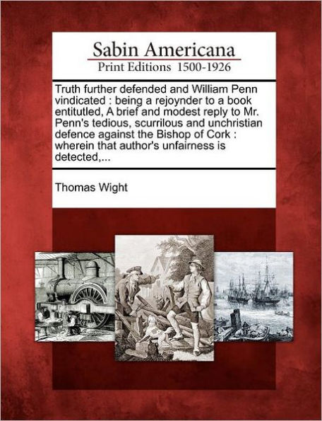 Truth Further Defended and William Penn Vindicated: Being a Rejoynder to a Book Entitutled, a Brief and Modest Reply to Mr. Penn's Tedious, Scurrilous and Unchristian Defence Against the Bishop of Cork: Wherein That Author's Unfairness Is Detected, ...