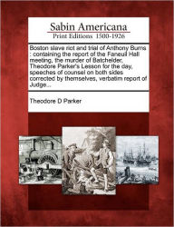 Title: Boston Slave Riot and Trial of Anthony Burns: Containing the Report of the Faneuil Hall Meeting, the Murder of Batchelder, Theodore Parker's Lesson for the Day, Speeches of Counsel on Both Sides Corrected by Themselves, Verbatim Report of Judge..., Author: Theodore D Parker