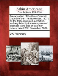 Title: An Exposition of the Three Orders in Council of the 11th November, 1807: On the Trade Restricted, Permitted, and Regulated by the New System of Blockade: And Also of Six Other Orders, Dated 25th November, 1807., Author: D C Flowerdew