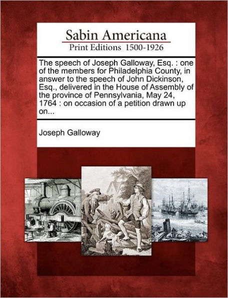 The Speech of Joseph Galloway, Esq.: One of the Members for Philadelphia County, in Answer to the Speech of John Dickinson, Esq., Delivered in the House of Assembly of the Province of Pennsylvania, May 24, 1764: On Occasion of a Petition Drawn Up On...