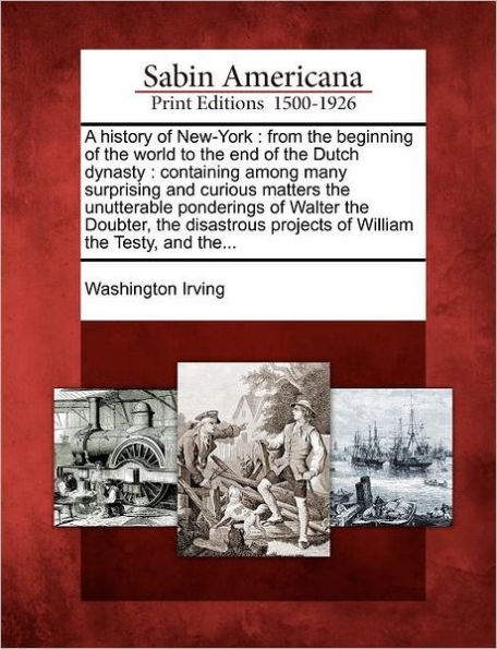 A History of New-York: From the Beginning of the World to the End of the Dutch Dynasty: Containing Among Many Surprising and Curious Matters the Unutterable Ponderings of Walter the Doubter, the Disastrous Projects of William the Testy, and The...