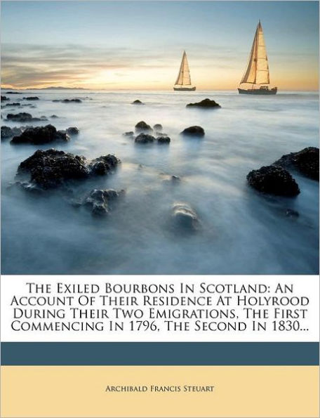 The Exiled Bourbons in Scotland: An Account of Their Residence at Holyrood During Their Two Emigrations, the First Commencing in 1796, the Second in 1830...