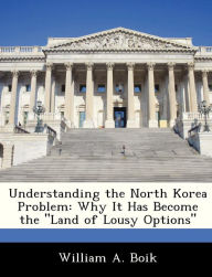 Title: Understanding the North Korea Problem: Why It Has Become the Land of Lousy Options, Author: William A Boik