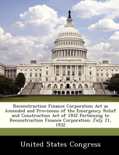 Reconstruction Finance Corporation ACT as Amended and Provisions of the Emergency Relief and Construction Act of 1932 Pertaining to Reconstruction Finance Corporation: July 21, 1932