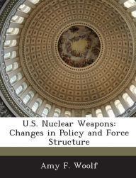 Title: U.S. Nuclear Weapons: Changes in Policy and Force Structure, Author: Amy F Woolf