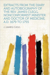 Extracts From the Diary and Autobiography of the Rev. James Clegg, Nonconformist Minister and Doctor of Medicine, A.D. 1679 to 1755