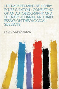 Literary Remains of Henry Fynes Clinton: Consisting of an Autobiography and Literary Journal and Brief Essays on Theological Subjects