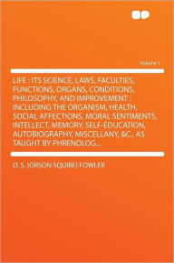 Life: Its Science, Laws, Faculties, Functions, Organs, Conditions, Philosophy, and Improvement : Including the Organism, Health, Social Affections, Moral Sentiments, Intellect, Memory, Self-education, Autobiography, Miscellany, &c., as Taught by Phrenolo