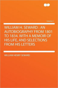 William H. Seward: an Autobiography From 1801 to 1834. With a Memoir of His Life, and Selections From His Letters Volume 2