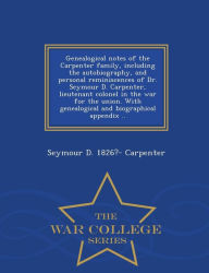 Genealogical notes of the Carpenter family, including the autobiography, and personal reminiscences of Dr. Seymour D. Carpenter, lieutenant colonel in the war for the union. With genealogical and biographical appendix .. - War College Series