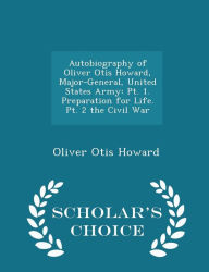 Autobiography of Oliver Otis Howard, Major-General, United States Army: Pt. 1. Preparation for Life. Pt. 2 the Civil War - Scholar's Choice Edition