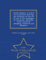 Title: Great Captains. A course of six lectures showing the influence on the art of war of the campaigns of Alexander, Hannibal, C sar, Gustavus Adolphus, Frederick and Napoleon. - War College Series, Author: Theodore Ayrault Dodge