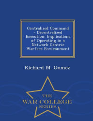 Title: Centralized Command - Decentralized Execution: Implications of Operating in a Network Centric Warfare Environment - War College Series, Author: Richard M. Gomez