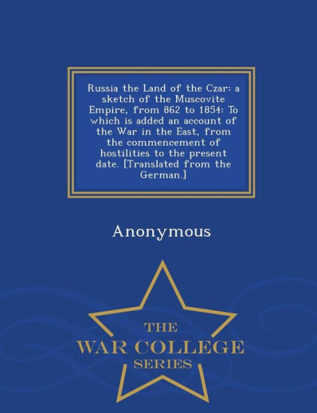 Russia the Land of the Czar: a sketch of the Muscovite Empire, from 862 to 1854: To which is added an account of the War in the East, from the commencement of hostilities to the present date. [Translated from the German.] - War College Series