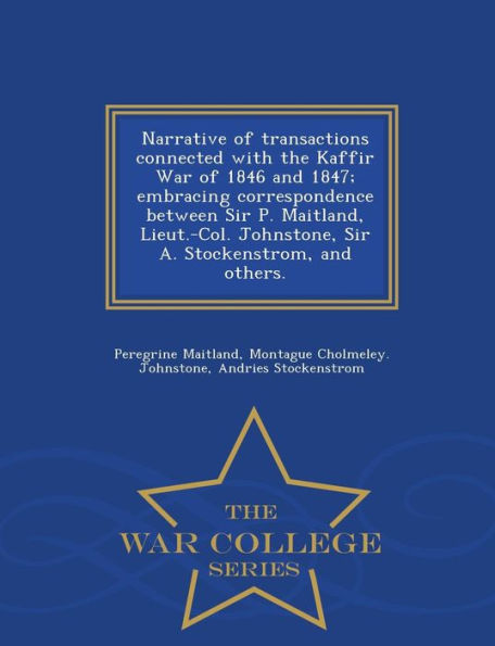 Narrative of Transactions Connected with the Kaffir War of 1846 and 1847; Embracing Correspondence Between Sir P. Maitland, Lieut.-Col. Johnstone, Sir A. Stockenstrom, and Others. - War College Series
