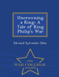 Title: Uncrowning a King: A Tale of King Philip's War - War College Series, Author: Edward Sylvester Ellis