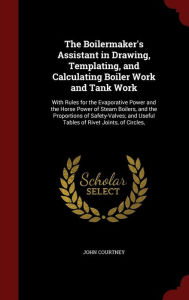 Title: The Boilermaker's Assistant in Drawing, Templating, and Calculating Boiler Work and Tank Work: With Rules for the Evaporative Power and the Horse Power of Steam Boilers, and the Proportions of Safety-Valves; and Useful Tables of Rivet Joints, of Circles,, Author: John Courtney