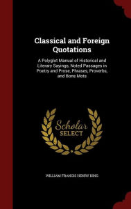 Title: Classical and Foreign Quotations: A Polyglot Manual of Historical and Literary Sayings, Noted Passages in Poetry and Prose, Phrases, Proverbs, and Bons Mots, Author: William Francis Henry King