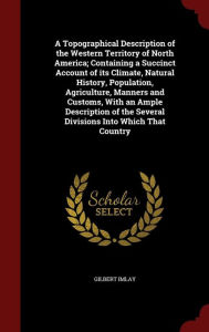 Title: A Topographical Description of the Western Territory of North America; Containing a Succinct Account of its Climate, Natural History, Population, Agriculture, Manners and Customs, With an Ample Description of the Several Divisions Into Which That Countr, Author: Gilbert Imlay