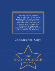 Title: History of the French Revolution and of the wars produced by that including a complete account of the war between Great Britain and America; and the Battle of Waterloo. To which are appended, biographical sketches of the heroes of Waterloo. - War College, Author: Christopher Kelly
