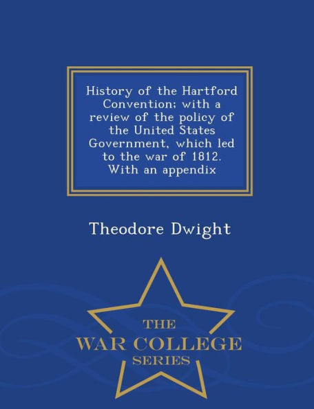 History of the Hartford Convention; With a Review of the Policy of the United States Government, Which Led to the War of 1812. with an Appendix - War College Series